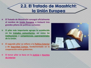    El Tratado de Maastricht consagró oficialmente
    el nombre de Unión Europea, e instauró tres
    grandes pilares de políticas comunes:

   El pilar más importante agrupa lo establecido
    en los tratados comunitarios, así como las
    instituciones y competencias supranacionales
    de la Unión.

   El segundo pilar se refiere a la Política Exterior
    y de Seguridad Común, fundamentado en la
    cooperación entre gobiernos.

   El tercer pilar se basa en la Justicia y Asuntos
    de Interior.
 