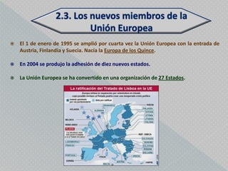    El 1 de enero de 1995 se amplió por cuarta vez la Unión Europea con la entrada de
    Austria, Finlandia y Suecia. Nacía la Europa de los Quince.

   En 2004 se produjo la adhesión de diez nuevos estados.

   La Unión Europea se ha convertido en una organización de 27 Estados.
 