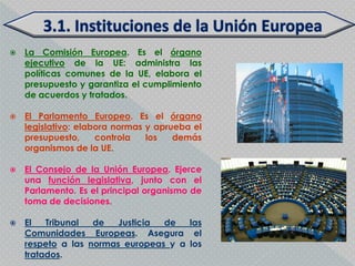    La Comisión Europea. Es el órgano
    ejecutivo de la UE: administra las
    políticas comunes de la UE, elabora el
    presupuesto y garantiza el cumplimiento
    de acuerdos y tratados.

   El Parlamento Europeo. Es el órgano
    legislativo: elabora normas y aprueba el
    presupuesto,     controla   los   demás
    organismos de la UE.

   El Consejo de la Unión Europea. Ejerce
    una función legislativa, junto con el
    Parlamento. Es el principal organismo de
    toma de decisiones.

   El   Tribunal  de   Justicia de   las
    Comunidades Europeas. Asegura el
    respeto a las normas europeas y a los
    tratados.
 