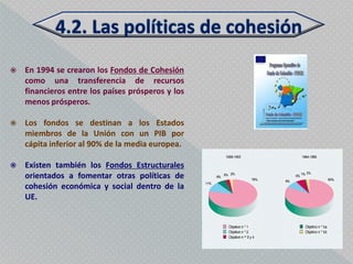    En 1994 se crearon los Fondos de Cohesión
    como una transferencia de recursos
    financieros entre los países prósperos y los
    menos prósperos.

   Los fondos se destinan a los Estados
    miembros de la Unión con un PIB por
    cápita inferior al 90% de la media europea.

   Existen también los Fondos Estructurales
    orientados a fomentar otras políticas de
    cohesión económica y social dentro de la
    UE.
 