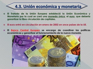    El Tratado de la Unión Europea estableció la Unión Económica y
    Monetaria por la cual se creó una moneda única, el euro, que debería
    garantizar la libre circulación de capitales.

   El euro entró en circulación en enero de 2002 en once países de la UE.

   El Banco Central Europeo se encarga de coordinar las políticas
    económicas y garantizar el funcionamiento de la nueva moneda.
 