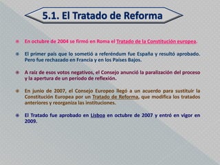    En octubre de 2004 se firmó en Roma el Tratado de la Constitución europea.

   El primer país que lo sometió a referéndum fue España y resultó aprobado.
    Pero fue rechazado en Francia y en los Países Bajos.

   A raíz de esos votos negativos, el Consejo anunció la paralización del proceso
    y la apertura de un período de reflexión.

   En junio de 2007, el Consejo Europeo llegó a un acuerdo para sustituir la
    Constitución Europea por un Tratado de Reforma, que modifica los tratados
    anteriores y reorganiza las instituciones.

   El Tratado fue aprobado en Lisboa en octubre de 2007 y entró en vigor en
    2009.
 