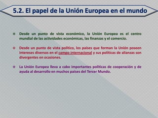    Desde un punto de vista económico, la Unión Europea es el centro
    mundial de las actividades económicas, las finanzas y el comercio.

   Desde un punto de vista político, los países que forman la Unión poseen
    intereses diversos en el campo internacional y sus políticas de alianzas son
    divergentes en ocasiones.

   La Unión Europea lleva a cabo importantes políticas de cooperación y de
    ayuda al desarrollo en muchos países del Tercer Mundo.
 