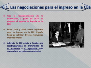    Tras el restablecimiento de la
    democracia, a partir de 1977, se
    propuso el ingreso de España en la
    CEE.

   Entre 1977 y 1980, como requisitos
    para su ingreso en la CEE, España
    hubo de ratificar diversos Convenios
    Internacionales.

   Además, la CEE exigía a España una
    reestructuración en profundidad de
    su economía y su legislación para
    acercarlas a los países comunitarios.
 