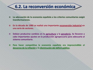    La adecuación de la economía española a los criterios comunitarios exigió
    transformaciones.

   En la década de 1980 se realizó una importante reconversión industrial en
    una serie de sectores.

   Debían producirse cambios en la agricultura y la ganadería. Se llevaron a
    cabo importantes ajustes en la producción agropecuaria para adecuarla al
    sistema comunitario.

   Para hacer competitiva la economía española era imprescindible el
    descenso de la inflación y la disminución del déficit público.
 