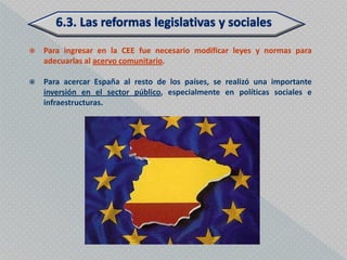    Para ingresar en la CEE fue necesario modificar leyes y normas para
    adecuarlas al acervo comunitario.

   Para acercar España al resto de los países, se realizó una importante
    inversión en el sector público, especialmente en políticas sociales e
    infraestructuras.
 