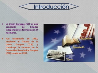    La Unión Europea (UE) es una
    asociación     de     Estados
    independientes formada por 27
    miembros.

   Fue establecida en 1992,
    mediante el Tratado de la
    Unión Europea (TUE) y
    constituye la sucesora de la
    Comunidad Económica Europea
    (CEE) creada en 1957.
 