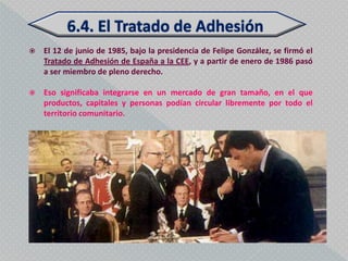    El 12 de junio de 1985, bajo la presidencia de Felipe González, se firmó el
    Tratado de Adhesión de España a la CEE, y a partir de enero de 1986 pasó
    a ser miembro de pleno derecho.

   Eso significaba integrarse en un mercado de gran tamaño, en el que
    productos, capitales y personas podían circular libremente por todo el
    territorio comunitario.
 