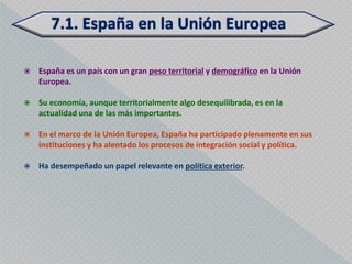    España es un país con un gran peso territorial y demográfico en la Unión
    Europea.

   Su economía, aunque territorialmente algo desequilibrada, es en la
    actualidad una de las más importantes.

   En el marco de la Unión Europea, España ha participado plenamente en sus
    instituciones y ha alentado los procesos de integración social y política.

   Ha desempeñado un papel relevante en política exterior.
 
