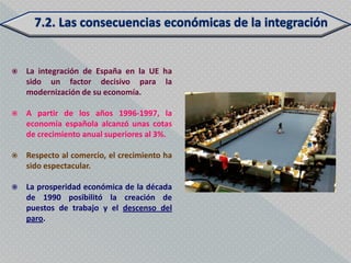    La integración de España en la UE ha
    sido un factor decisivo para la
    modernización de su economía.

   A partir de los años 1996-1997, la
    economía española alcanzó unas cotas
    de crecimiento anual superiores al 3%.

   Respecto al comercio, el crecimiento ha
    sido espectacular.

   La prosperidad económica de la década
    de 1990 posibilitó la creación de
    puestos de trabajo y el descenso del
    paro.
 