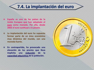    España es uno de los países de la
    Unión Europea que han adoptado el
    euro como moneda. Por ello, desde
    2002 el euro sustituyó a la peseta.

   La implantación del euro ha supuesto
    formar parte de un área económica
    muy dinámica del mundo, con una
    moneda fuerte.

   En contrapartida, ha provocado una
    elevación de los precios que lleva
    implícita una reducción de la
    capacidad adquisitiva de la población.
 