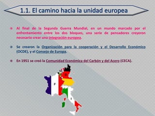    Al final de la Segunda Guerra Mundial, en un mundo marcado por el
    enfrentamiento entre los dos bloques, una serie de pensadores creyeron
    necesario crear una integración europea.

   Se crearon la Organización para la cooperación y el Desarrollo Económico
    (OCDE), y el Consejo de Europa.

   En 1951 se creó la Comunidad Económica del Carbón y del Acero (CECA).
 