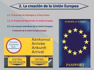 2.1. El Acuerdo de Schengen y el Acta Única

2.2. El Tratado de Maastricht: la Unión Europea

2.3. Los nuevos miembros de la Unión Europea
    • Evolución de la Unión Europea (mapa)
 