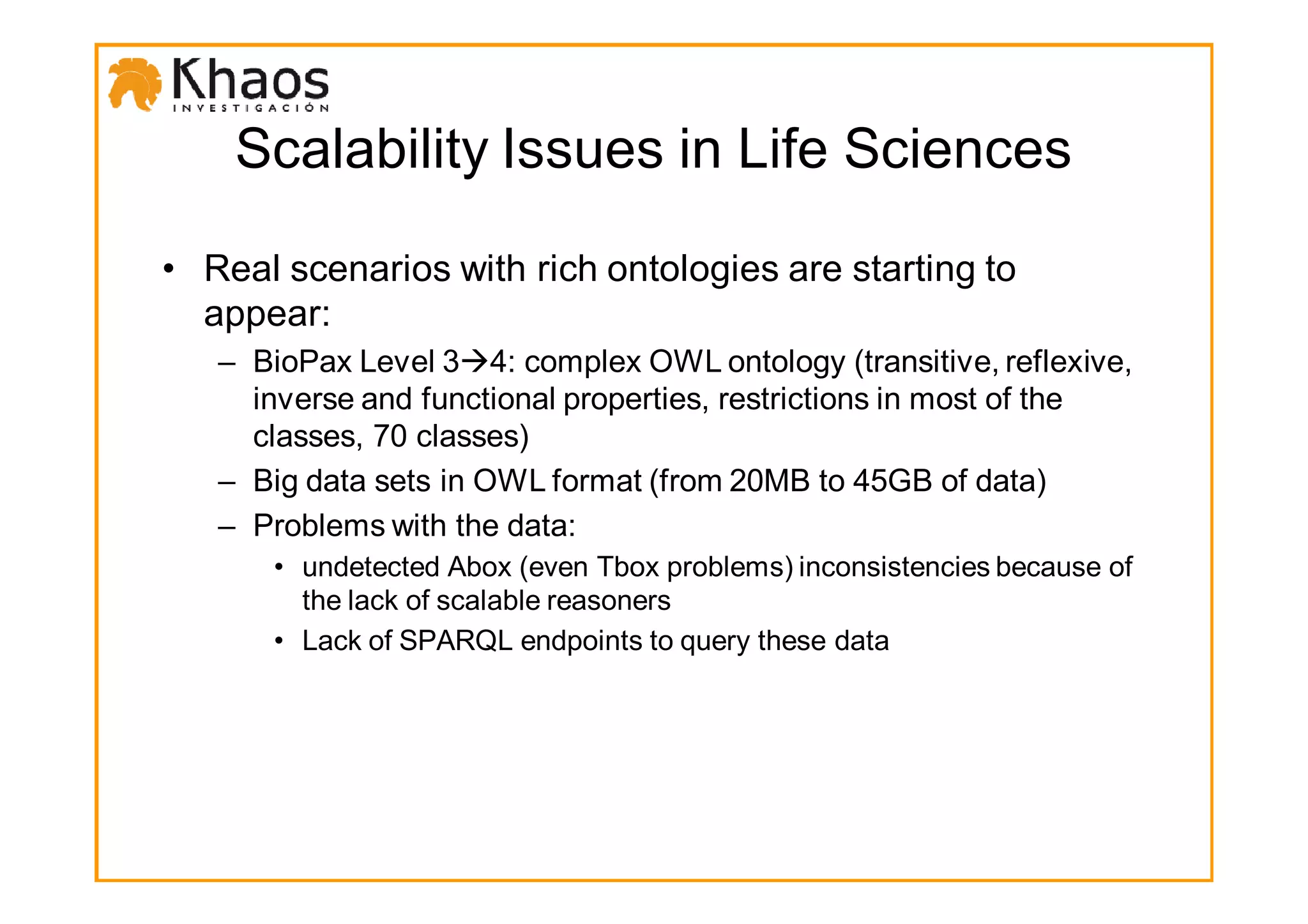 Scalability Issues in Life Sciences

• Real scenarios with rich ontologies are starting to
  appear:
   – BioPax Level 3 4: complex OWL ontology (transitive, reflexive,
     inverse and functional properties, restrictions in most of the
     classes, 70 classes)
   – Big data sets in OWL format (from 20MB to 45GB of data)
   – Problems with the data:
      • undetected Abox (even Tbox problems) inconsistencies because of
        the lack of scalable reasoners
      • Lack of SPARQL endpoints to query these data
 