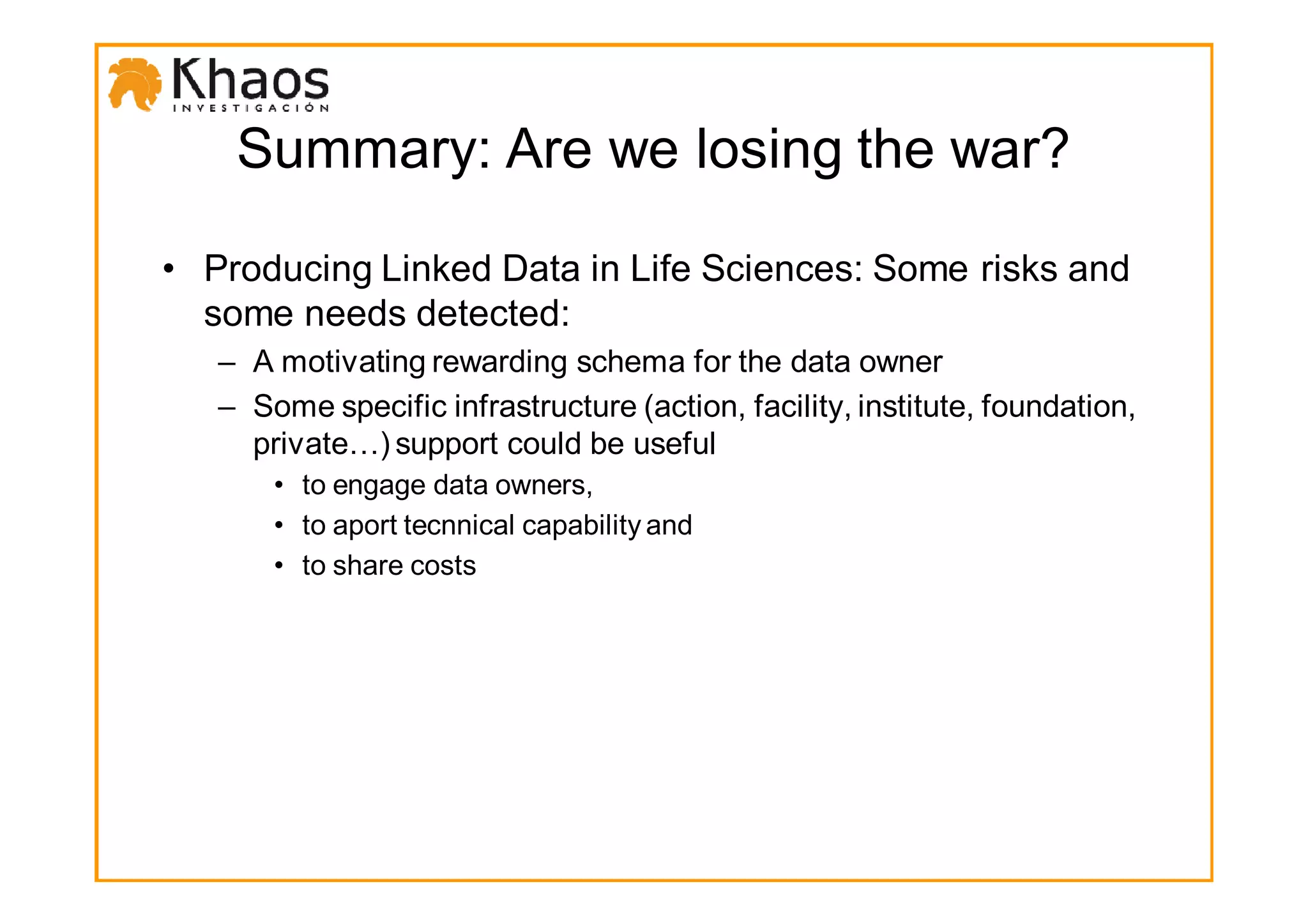 Summary: Are we losing the war?

• Producing Linked Data in Life Sciences: Some risks and
  some needs detected:
   – A motivating rewarding schema for the data owner
   – Some specific infrastructure (action, facility, institute, foundation,
     private…) support could be useful
       • to engage data owners,
       • to aport tecnnical capability and
       • to share costs
 