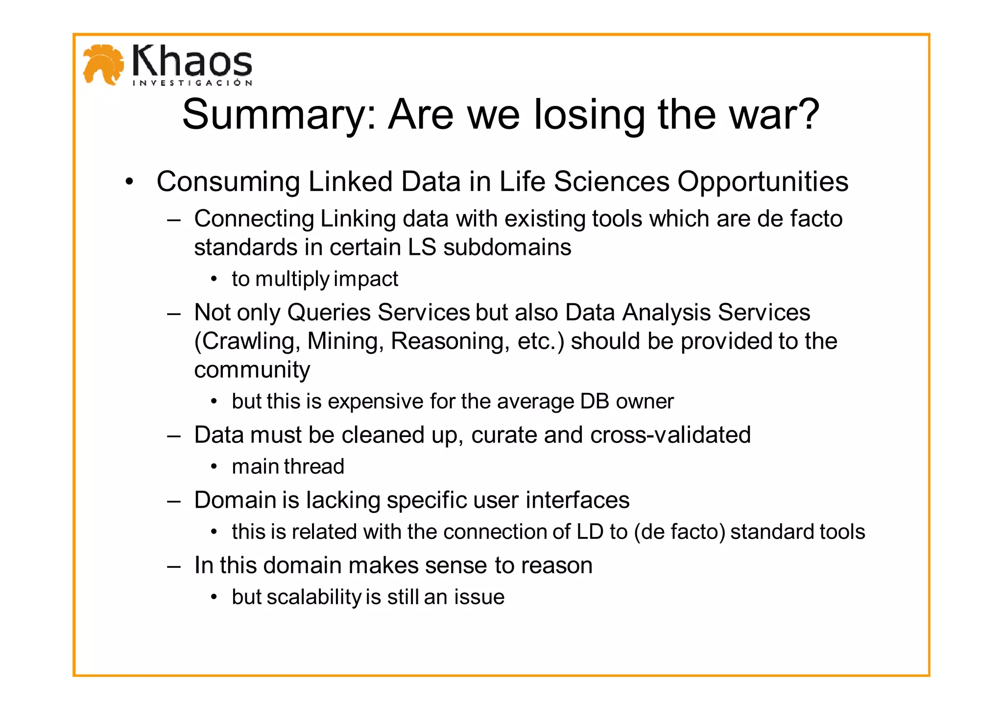 Summary: Are we losing the war?
• Consuming Linked Data in Life Sciences Opportunities
   – Connecting Linking data with existing tools which are de facto
     standards in certain LS subdomains
       • to multiply impact
   – Not only Queries Services but also Data Analysis Services
     (Crawling, Mining, Reasoning, etc.) should be provided to the
     community
       • but this is expensive for the average DB owner
   – Data must be cleaned up, curate and cross-validated
       • main thread
   – Domain is lacking specific user interfaces
       • this is related with the connection of LD to (de facto) standard tools
   – In this domain makes sense to reason
       • but scalability is still an issue
 