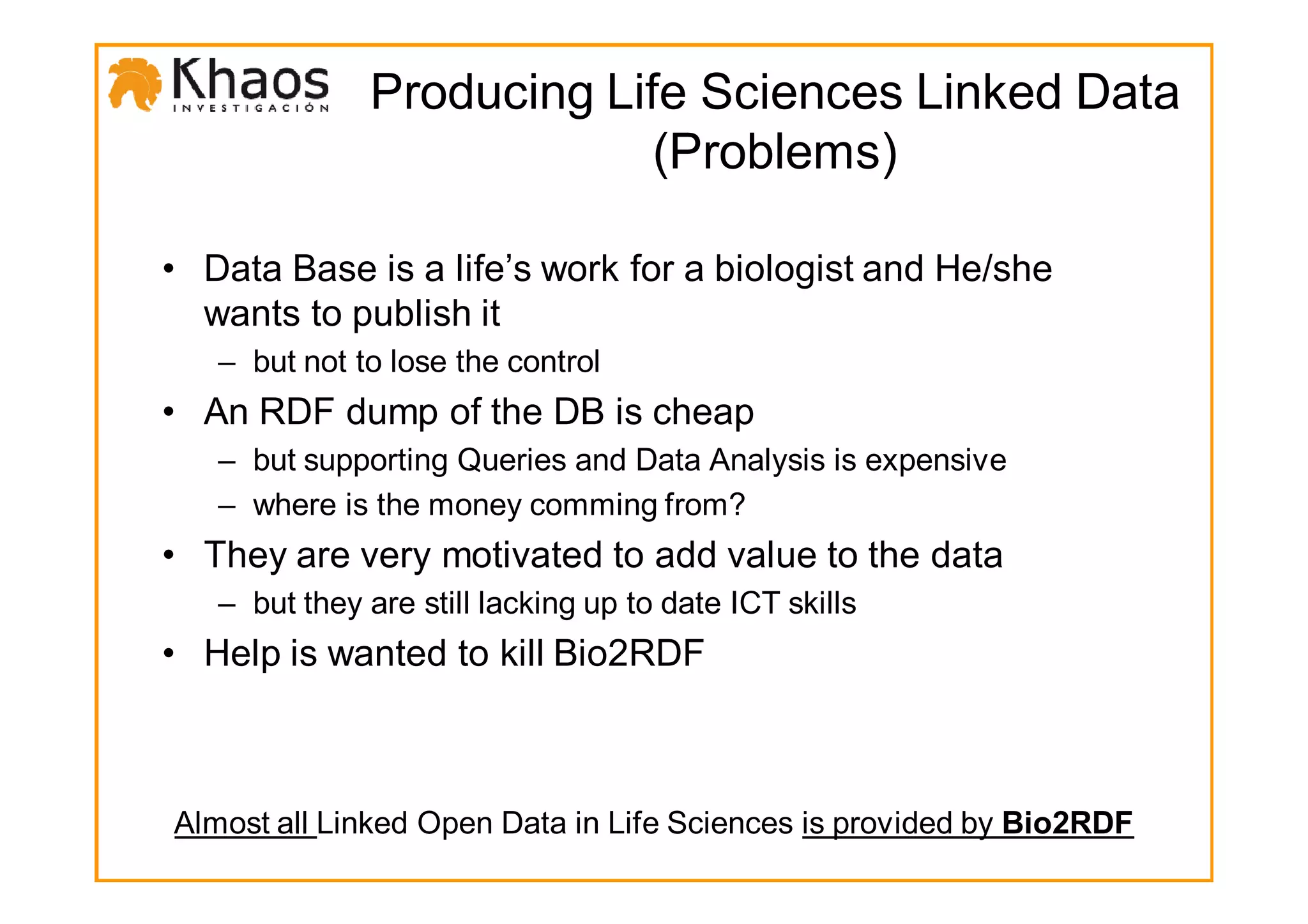 Producing Life Sciences Linked Data
                           (Problems)

• Data Base is a life’s work for a biologist and He/she
  wants to publish it
   – but not to lose the control
• An RDF dump of the DB is cheap
   – but supporting Queries and Data Analysis is expensive
   – where is the money comming from?
• They are very motivated to add value to the data
   – but they are still lacking up to date ICT skills
• Help is wanted to kill Bio2RDF



Almost all Linked Open Data in Life Sciences is provided by Bio2RDF
 