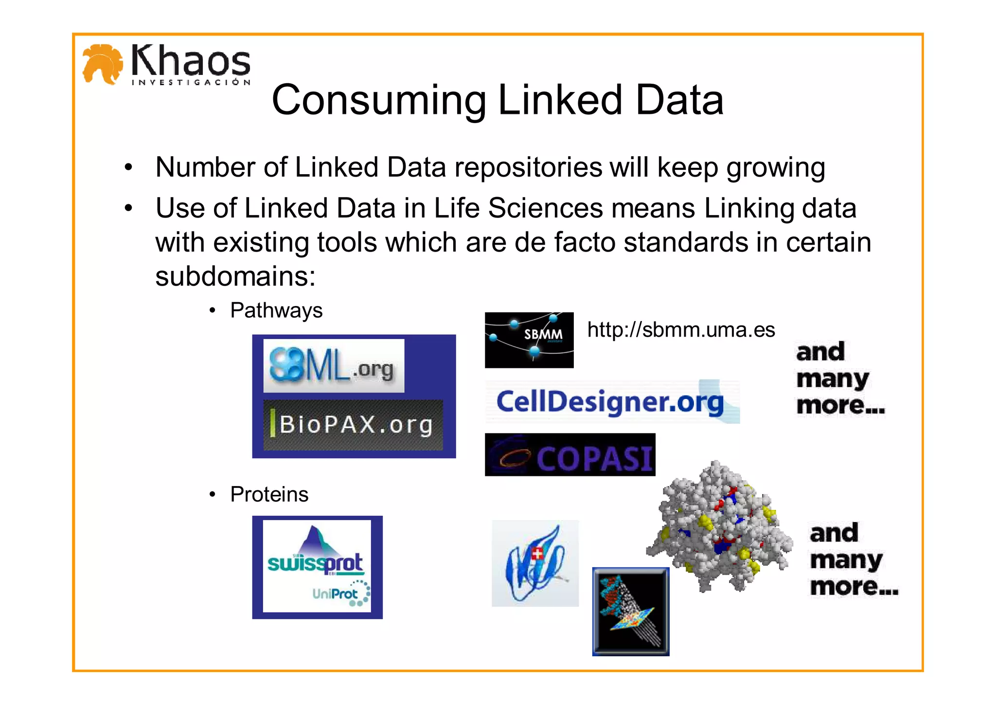 Consuming Linked Data
• Number of Linked Data repositories will keep growing
• Use of Linked Data in Life Sciences means Linking data
  with existing tools which are de facto standards in certain
  subdomains:
      • Pathways
                                     http://sbmm.uma.es




      • Proteins
 