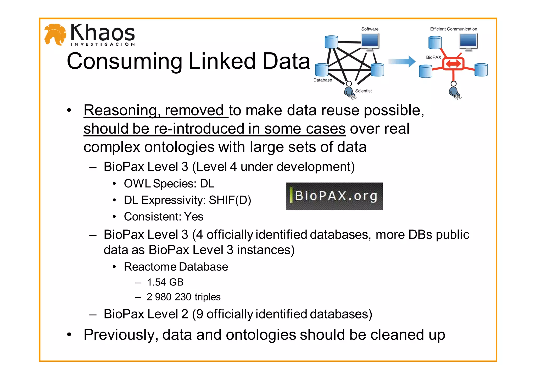 Consuming Linked Data

• Reasoning, removed to make data reuse possible,
  should be re-introduced in some cases over real
  complex ontologies with large sets of data
   – BioPax Level 3 (Level 4 under development)
       • OWL Species: DL
       • DL Expressivity: SHIF(D)
       • Consistent: Yes
   – BioPax Level 3 (4 officially identified databases, more DBs public
     data as BioPax Level 3 instances)
       • Reactome Database
           – 1.54 GB
           – 2 980 230 triples
   – BioPax Level 2 (9 officially identified databases)
• Previously, data and ontologies should be cleaned up
 