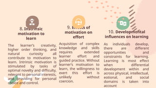 8. Instrinsic
motivation to
learn
The learner’s creativity,
higher order thinking, and
natural curiosity all
contribute to motivation to
learn. Intrinsic motivation is
stimulated by tasks of
optimal novelty and difficulty,
relevant to personal interests,
and providing for personal
choice and control.
9. Effects of
motivation on
effort
Acquisition of complex
knowledge and skills
requires extended
learner effort and
guided practice. Without
learner’s motivation to
learn, the willingness to
exert this effort is
unlikely without
coercion.
10. Developmental
influences on learning
As individuals develop,
there are different
opportunities and
constraints for learning.
Learning is most effect
when differential
development within and
across physical, intellectual,
eotional, and social
domains is taken into
account
 
