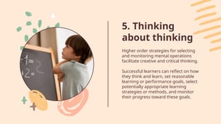 5. Thinking
about thinking
Higher order strategies for selecting
and monitoring mental operations
facilitate creative and critical thinking.
Successful learners can reflect on how
they think and learn, set reasonable
learning or performance goals, select
potentially appropriate learning
strategies or methods, and monitor
their progress toward these goals.
 