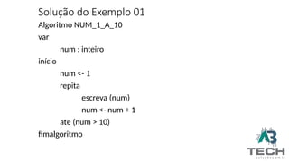 Solução do Exemplo 01
Algoritmo NUM_1_A_10
var
num : inteiro
início
num <- 1
repita
escreva (num)
num <- num + 1
ate (num > 10)
fimalgoritmo
 