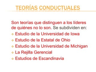 TEORÍAS CONDUCTUALES
Son teorías que distinguen a los líderes
de quiénes no lo son. Se subdividen en:
 Estudio de la Universidad de Iowa
 Estudio de la Estatal de Ohio
 Estudio de la Universidad de Michigan
 La Rejilla Gerencial
 Estudios de Escandinavia
 