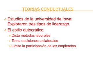 TEORÍAS CONDUCTUALES
 Estudios de la universidad de Iowa:
Exploraron tres tipos de liderazgo.
 El estilo autocrático:
 Dicta métodos laborales
 Toma decisiones unilaterales
 Limita la participación de los empleados
 
