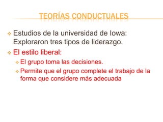 TEORÍAS CONDUCTUALES
 Estudios de la universidad de Iowa:
Exploraron tres tipos de liderazgo.
 El estilo liberal:
 El grupo toma las decisiones.
 Permite que el grupo complete el trabajo de la
forma que considere más adecuada
 