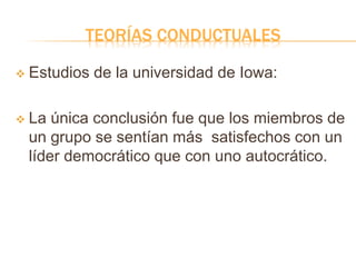 TEORÍAS CONDUCTUALES
 Estudios de la universidad de Iowa:
 La única conclusión fue que los miembros de
un grupo se sentían más satisfechos con un
líder democrático que con uno autocrático.
 