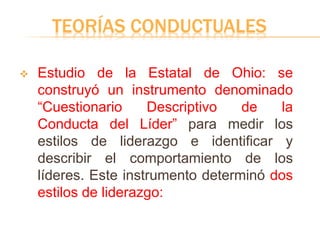 TEORÍAS CONDUCTUALES
 Estudio de la Estatal de Ohio: se
construyó un instrumento denominado
“Cuestionario Descriptivo de la
Conducta del Líder” para medir los
estilos de liderazgo e identificar y
describir el comportamiento de los
líderes. Este instrumento determinó dos
estilos de liderazgo:
 
