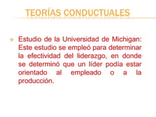 TEORÍAS CONDUCTUALES
 Estudio de la Universidad de Michigan:
Este estudio se empleó para determinar
la efectividad del liderazgo, en donde
se determinó que un líder podía estar
orientado al empleado o a la
producción.
 