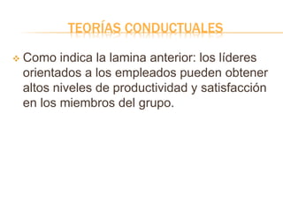 TEORÍAS CONDUCTUALES
 Como indica la lamina anterior: los líderes
orientados a los empleados pueden obtener
altos niveles de productividad y satisfacción
en los miembros del grupo.
 