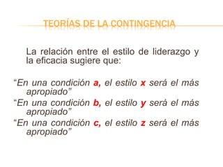 TEORÍAS DE LA CONTINGENCIA
La relación entre el estilo de liderazgo y
la eficacia sugiere que:
“En una condición a, el estilo x será el más
apropiado”
“En una condición b, el estilo y será el más
apropiado”
“En una condición c, el estilo z será el más
apropiado”
 