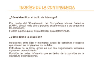TEORÍAS DE LA CONTINGENCIA
¿Cómo identificar el estilo de liderazgo?
Por medio del “Cuestionario del Compañero Menos Preferido
(CMP)”, el cual mide si una persona está orientada a las tareas o a
las relaciones.
Fiedler supone que el estilo del líder está determinado.
¿Cómo definir la situación?
Relaciones entre líder y miembros: grado de confianza y respeto
que sienten los empleados por su líder.
Estructura de la tarea: grado en que las asignaciones laborales
siguen un procedimiento.
Posición de poder: influencia que se deriva de la posición en la
estructura organizacional.
 