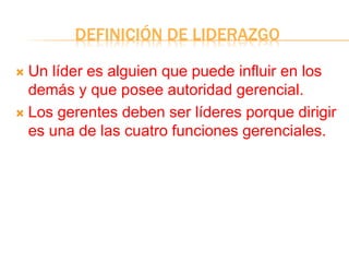 DEFINICIÓN DE LIDERAZGO
 Un líder es alguien que puede influir en los
demás y que posee autoridad gerencial.
 Los gerentes deben ser líderes porque dirigir
es una de las cuatro funciones gerenciales.
 