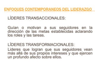ENFOQUES CONTEMPORANEOS DEL LIDERAZGO
LÍDERES TRANSACCIONALES:
Guían o motivan a sus seguidores en la
dirección de las metas establecidas aclarando
los roles y las tareas.
LÍDERES TRANSFORMACIONALES:
Lideres que logran que sus seguidores vean
más allá de sus propios intereses y que ejercen
un profundo afecto sobre ellos.
 