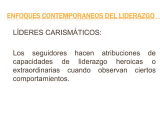 ENFOQUES CONTEMPORANEOS DEL LIDERAZGO
LÍDERES CARISMÁTICOS:
Los seguidores hacen atribuciones de
capacidades de liderazgo heroicas o
extraordinarias cuando observan ciertos
comportamientos.
 