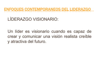 ENFOQUES CONTEMPORANEOS DEL LIDERAZGO
LÍDERAZGO VISIONARIO:
Un líder es visionario cuando es capaz de
crear y comunicar una visión realista creíble
y atractiva del futuro.
 