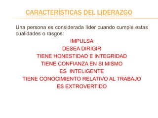CARACTERÍSTICAS DEL LIDERAZGO
Una persona es considerada líder cuando cumple estas
cualidades o rasgos:
IMPULSA
DESEA DIRIGIR
TIENE HONESTIDAD E INTEGRIDAD
TIENE CONFIANZA EN SI MISMO
ES INTELIGENTE
TIENE CONOCIMIENTO RELATIVO AL TRABAJO
ES EXTROVERTIDO
 