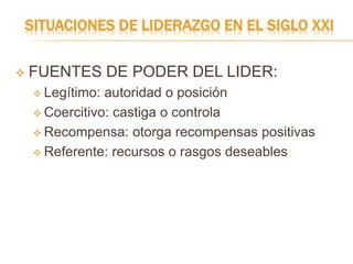 SITUACIONES DE LIDERAZGO EN EL SIGLO XXI
 FUENTES DE PODER DEL LIDER:
 Legítimo: autoridad o posición
 Coercitivo: castiga o controla
 Recompensa: otorga recompensas positivas
 Referente: recursos o rasgos deseables
 