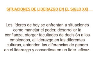 SITUACIONES DE LIDERAZGO EN EL SIGLO XXI
Los líderes de hoy se enfrentan a situaciones
como manejar el poder, desarrollar la
confianza, otorgar facultades de decisión a los
empleados, el liderazgo en las diferentes
culturas, entender las diferencias de genero
en el liderazgo y convertirse en un líder eficaz.
 