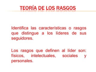 TEORÍA DE LOS RASGOS
Identifica las características o rasgos
que distingue a los líderes de sus
seguidores.
Los rasgos que definen al líder son:
físicos, intelectuales, sociales y
personales.
 