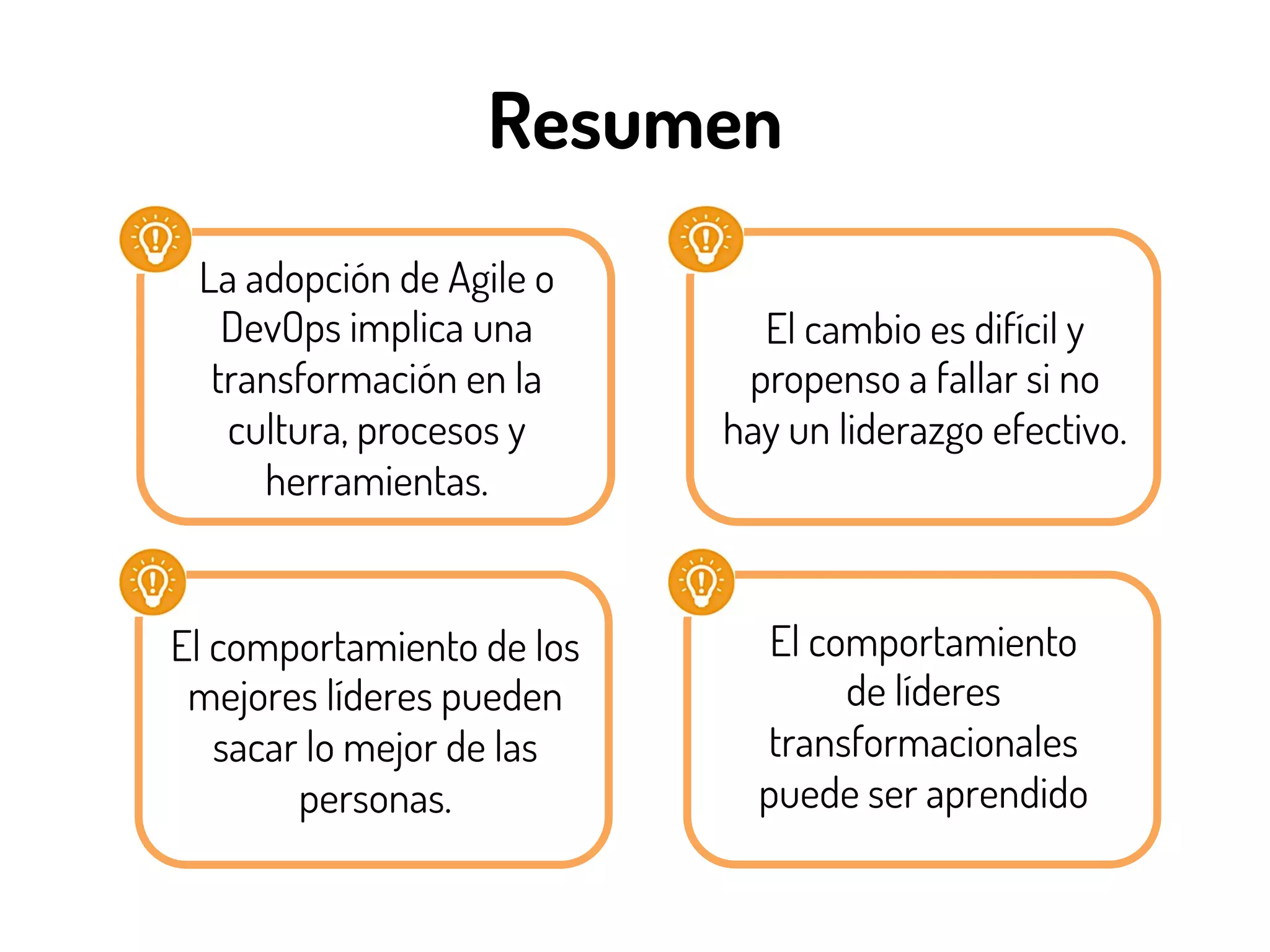 Resumen
La adopción de Agile o
DevOps implica una
transformación en la
cultura, procesos y
herramientas.
El cambio es difícil y
propenso a fallar si no
hay un liderazgo efectivo.
El comportamiento de los
mejores líderes pueden
sacar lo mejor de las
personas.
El comportamiento
de líderes
transformacionales
puede ser aprendido
 