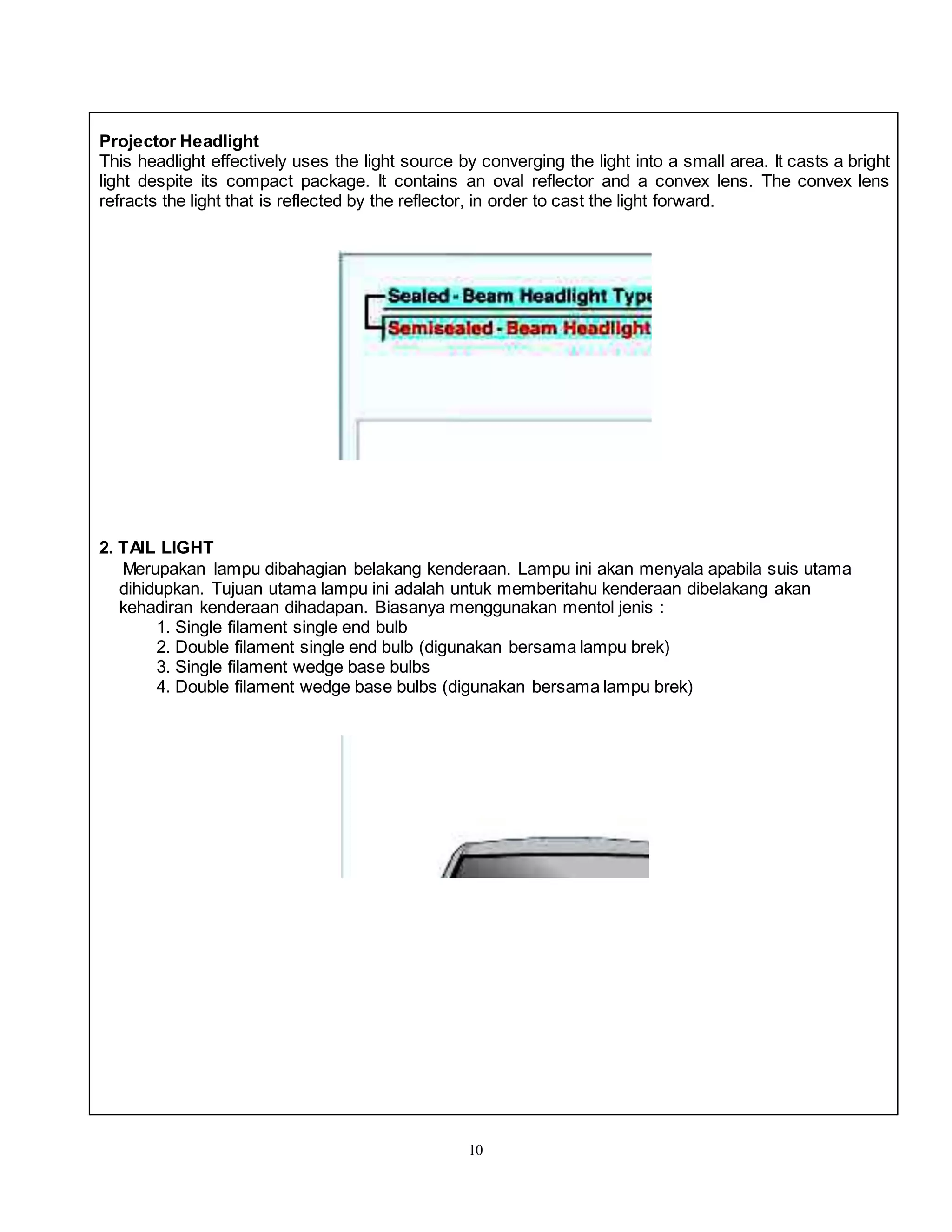 10
Projector Headlight
This headlight effectively uses the light source by converging the light into a small area. It casts a bright
light despite its compact package. It contains an oval reflector and a convex lens. The convex lens
refracts the light that is reflected by the reflector, in order to cast the light forward.
2. TAIL LIGHT
Merupakan lampu dibahagian belakang kenderaan. Lampu ini akan menyala apabila suis utama
dihidupkan. Tujuan utama lampu ini adalah untuk memberitahu kenderaan dibelakang akan
kehadiran kenderaan dihadapan. Biasanya menggunakan mentol jenis :
1. Single filament single end bulb
2. Double filament single end bulb (digunakan bersama lampu brek)
3. Single filament wedge base bulbs
4. Double filament wedge base bulbs (digunakan bersama lampu brek)
 