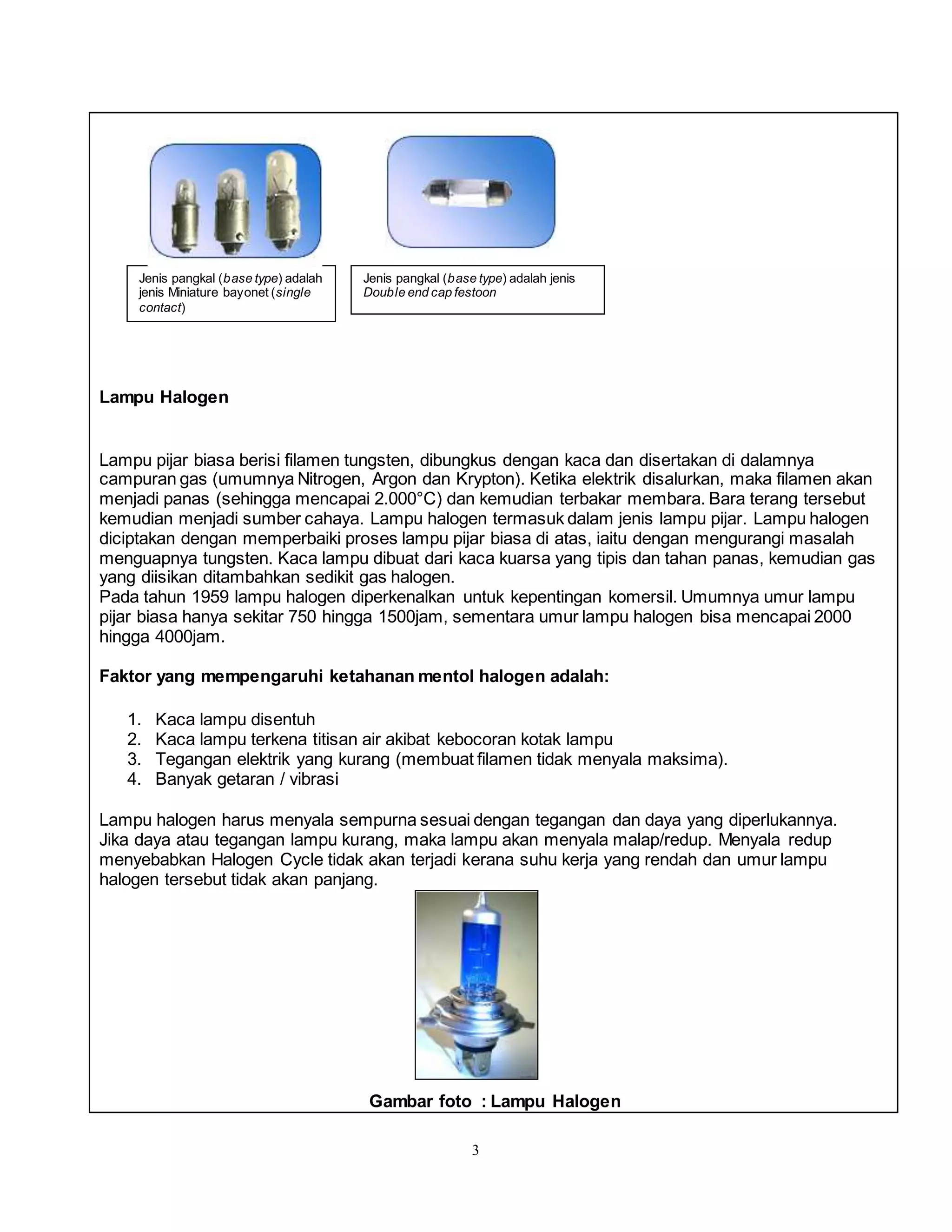 3
Lampu Halogen
Lampu pijar biasa berisi filamen tungsten, dibungkus dengan kaca dan disertakan di dalamnya
campuran gas (umumnya Nitrogen, Argon dan Krypton). Ketika elektrik disalurkan, maka filamen akan
menjadi panas (sehingga mencapai 2.000°C) dan kemudian terbakar membara. Bara terang tersebut
kemudian menjadi sumber cahaya. Lampu halogen termasuk dalam jenis lampu pijar. Lampu halogen
diciptakan dengan memperbaiki proses lampu pijar biasa di atas, iaitu dengan mengurangi masalah
menguapnya tungsten. Kaca lampu dibuat dari kaca kuarsa yang tipis dan tahan panas, kemudian gas
yang diisikan ditambahkan sedikit gas halogen.
Pada tahun 1959 lampu halogen diperkenalkan untuk kepentingan komersil. Umumnya umur lampu
pijar biasa hanya sekitar 750 hingga 1500jam, sementara umur lampu halogen bisa mencapai 2000
hingga 4000jam.
Faktor yang mempengaruhi ketahanan mentol halogen adalah:
1. Kaca lampu disentuh
2. Kaca lampu terkena titisan air akibat kebocoran kotak lampu
3. Tegangan elektrik yang kurang (membuat filamen tidak menyala maksima).
4. Banyak getaran / vibrasi
Lampu halogen harus menyala sempurna sesuai dengan tegangan dan daya yang diperlukannya.
Jika daya atau tegangan lampu kurang, maka lampu akan menyala malap/redup. Menyala redup
menyebabkan Halogen Cycle tidak akan terjadi kerana suhu kerja yang rendah dan umur lampu
halogen tersebut tidak akan panjang.
Gambar foto : Lampu Halogen
Jenis pangkal (base type) adalah
jenis Miniature bayonet (single
contact)
Jenis pangkal (base type) adalah jenis
Double end cap festoon
 