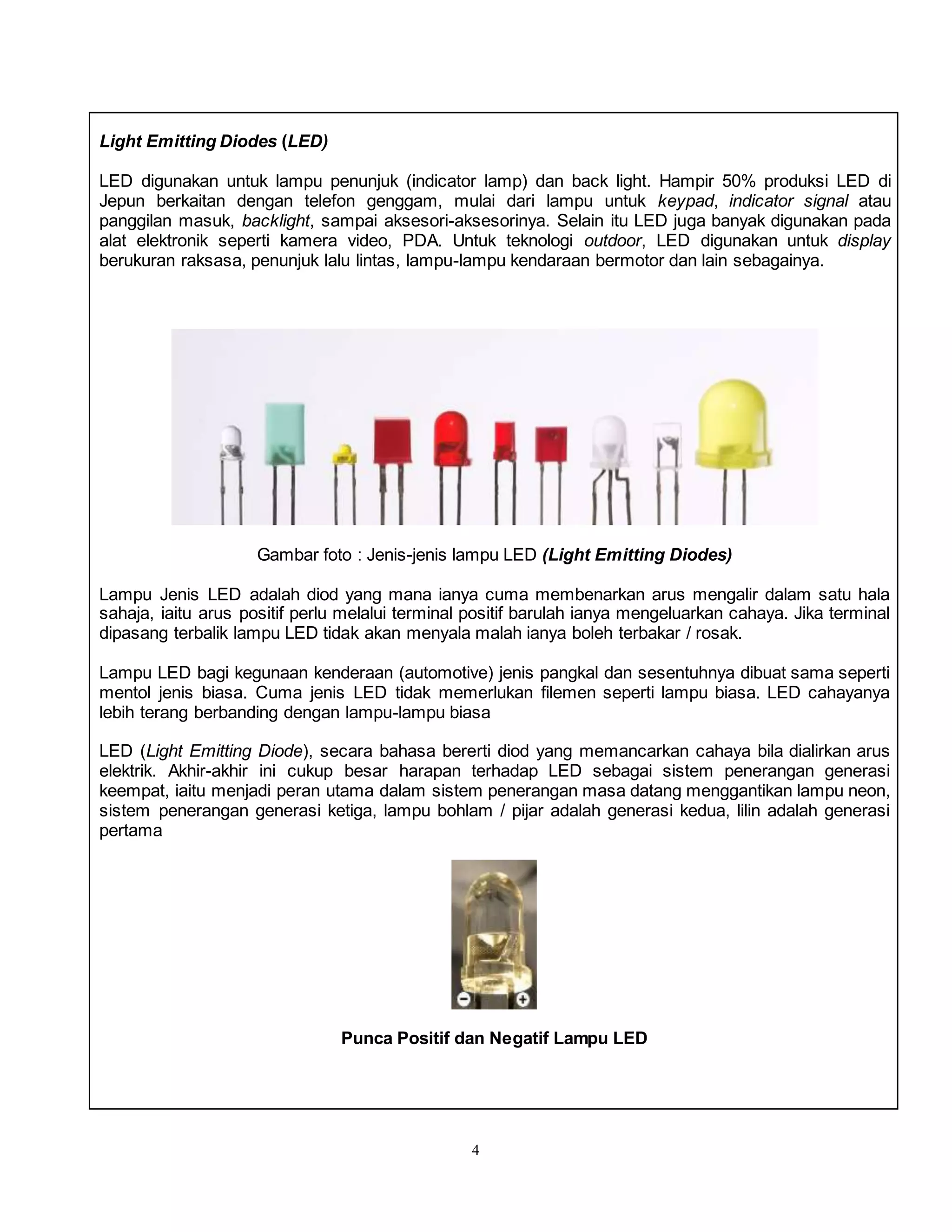 4
Light Emitting Diodes (LED)
LED digunakan untuk lampu penunjuk (indicator lamp) dan back light. Hampir 50% produksi LED di
Jepun berkaitan dengan telefon genggam, mulai dari lampu untuk keypad, indicator signal atau
panggilan masuk, backlight, sampai aksesori-aksesorinya. Selain itu LED juga banyak digunakan pada
alat elektronik seperti kamera video, PDA. Untuk teknologi outdoor, LED digunakan untuk display
berukuran raksasa, penunjuk lalu lintas, lampu-lampu kendaraan bermotor dan lain sebagainya.
Gambar foto : Jenis-jenis lampu LED (Light Emitting Diodes)
Lampu Jenis LED adalah diod yang mana ianya cuma membenarkan arus mengalir dalam satu hala
sahaja, iaitu arus positif perlu melalui terminal positif barulah ianya mengeluarkan cahaya. Jika terminal
dipasang terbalik lampu LED tidak akan menyala malah ianya boleh terbakar / rosak.
Lampu LED bagi kegunaan kenderaan (automotive) jenis pangkal dan sesentuhnya dibuat sama seperti
mentol jenis biasa. Cuma jenis LED tidak memerlukan filemen seperti lampu biasa. LED cahayanya
lebih terang berbanding dengan lampu-lampu biasa
LED (Light Emitting Diode), secara bahasa bererti diod yang memancarkan cahaya bila dialirkan arus
elektrik. Akhir-akhir ini cukup besar harapan terhadap LED sebagai sistem penerangan generasi
keempat, iaitu menjadi peran utama dalam sistem penerangan masa datang menggantikan lampu neon,
sistem penerangan generasi ketiga, lampu bohlam / pijar adalah generasi kedua, lilin adalah generasi
pertama
Punca Positif dan Negatif Lampu LED
 