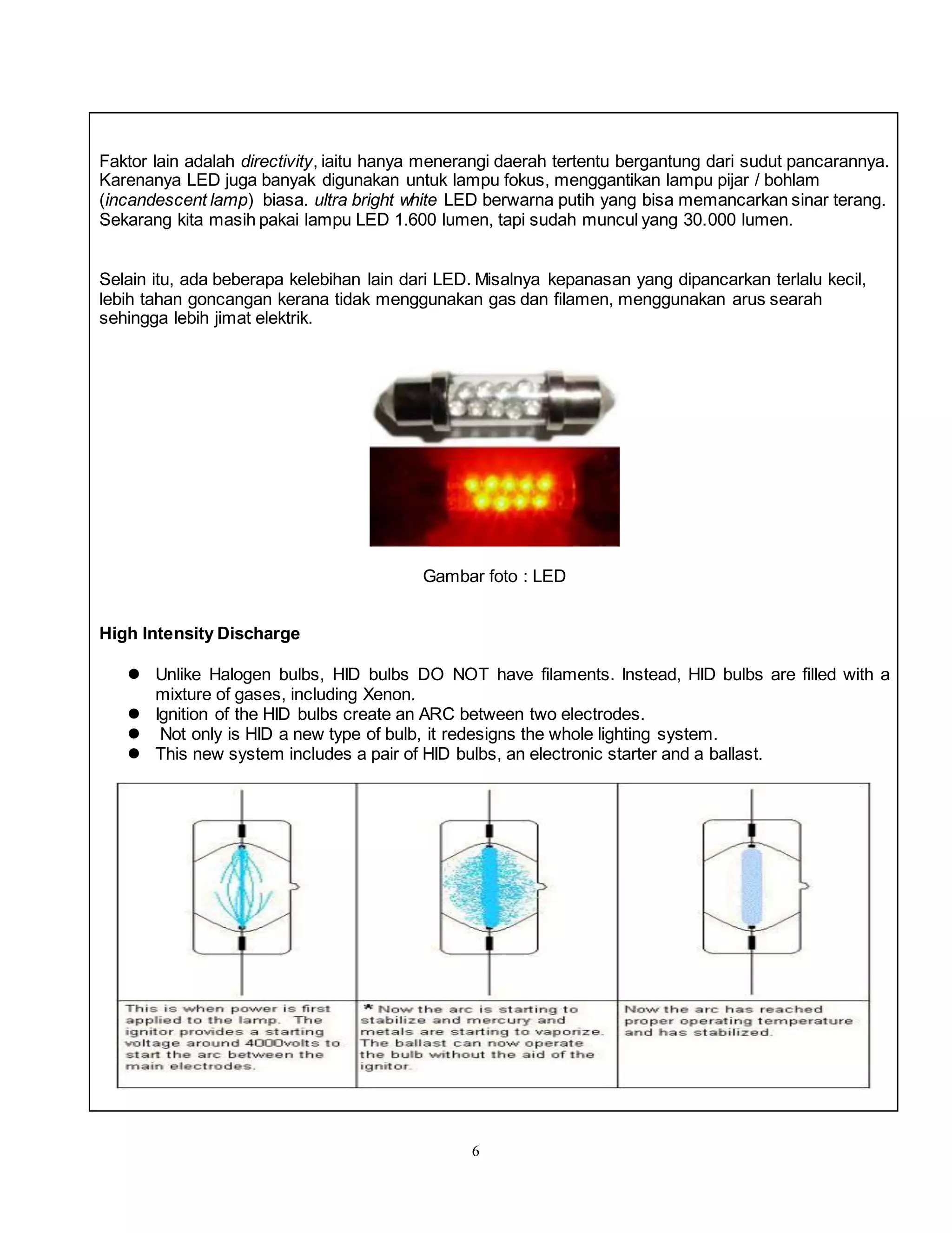6
Faktor lain adalah directivity, iaitu hanya menerangi daerah tertentu bergantung dari sudut pancarannya.
Karenanya LED juga banyak digunakan untuk lampu fokus, menggantikan lampu pijar / bohlam
(incandescent lamp) biasa. ultra bright white LED berwarna putih yang bisa memancarkan sinar terang.
Sekarang kita masih pakai lampu LED 1.600 lumen, tapi sudah muncul yang 30.000 lumen.
Selain itu, ada beberapa kelebihan lain dari LED. Misalnya kepanasan yang dipancarkan terlalu kecil,
lebih tahan goncangan kerana tidak menggunakan gas dan filamen, menggunakan arus searah
sehingga lebih jimat elektrik.
Gambar foto : LED
High Intensity Discharge
 Unlike Halogen bulbs, HID bulbs DO NOT have filaments. Instead, HID bulbs are filled with a
mixture of gases, including Xenon.
 Ignition of the HID bulbs create an ARC between two electrodes.
 Not only is HID a new type of bulb, it redesigns the whole lighting system.
 This new system includes a pair of HID bulbs, an electronic starter and a ballast.
 
