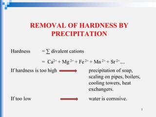 REMOVAL OF HARDNESS BY
PRECIPITATION
Hardness = ∑ divalent cations
= Ca2+ + Mg 2+ + Fe 2+ + Mn 2+ + Sr 2+....
If hardness is too high precipitation of soap,
scaling on pipes, boilers,
cooling towers, heat
exchangers.
If too low water is corrosive.
1
 