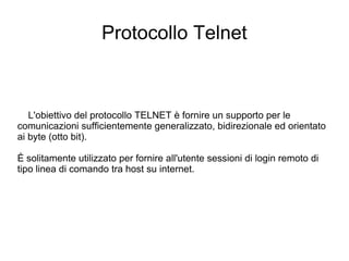 Protocollo Telnet L'obiettivo del protocollo TELNET è fornire un supporto per le comunicazioni sufficientemente generalizzato, bidirezionale ed orientato ai byte (otto bit). È solitamente utilizzato per fornire all'utente sessioni di login remoto di tipo linea di comando tra host su internet. 